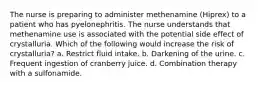 The nurse is preparing to administer methenamine (Hiprex) to a patient who has pyelonephritis. The nurse understands that methenamine use is associated with the potential side effect of crystalluria. Which of the following would increase the risk of crystalluria? a. Restrict fluid intake. b. Darkening of the urine. c. Frequent ingestion of cranberry juice. d. Combination therapy with a sulfonamide.