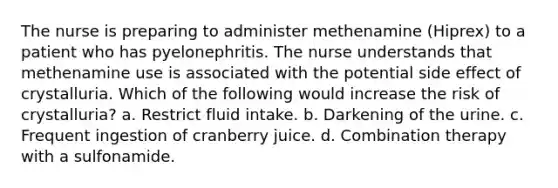 The nurse is preparing to administer methenamine (Hiprex) to a patient who has pyelonephritis. The nurse understands that methenamine use is associated with the potential side effect of crystalluria. Which of the following would increase the risk of crystalluria? a. Restrict fluid intake. b. Darkening of the urine. c. Frequent ingestion of cranberry juice. d. Combination therapy with a sulfonamide.