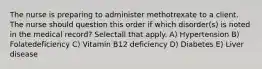 The nurse is preparing to administer methotrexate to a client. The nurse should question this order if which disorder(s) is noted in the medical record? Selectall that apply. A) Hypertension B) Folatedeficiency C) Vitamin B12 deficiency D) Diabetes E) Liver disease