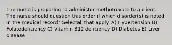 The nurse is preparing to administer methotrexate to a client. The nurse should question this order if which disorder(s) is noted in the medical record? Selectall that apply. A) Hypertension B) Folatedeficiency C) Vitamin B12 deficiency D) Diabetes E) Liver disease