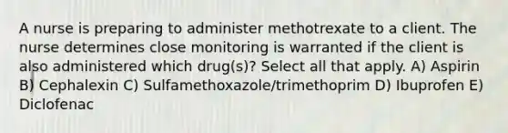 A nurse is preparing to administer methotrexate to a client. The nurse determines close monitoring is warranted if the client is also administered which drug(s)? Select all that apply. A) Aspirin B) Cephalexin C) Sulfamethoxazole/trimethoprim D) Ibuprofen E) Diclofenac