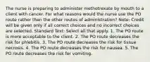 The nurse is preparing to administer methotrexate by mouth to a client with cancer. For what reasons would the nurse use the PO route rather than the other routes of administration? Note: Credit will be given only if all correct choices and no incorrect choices are selected. Standard Text: Select all that apply. 1. The PO route is more acceptable to the client. 2. The PO route decreases the risk for phlebitis. 3. The PO route decreases the risk for tissue necrosis. 4. The PO route decreases the risk for nausea. 5. The PO route decreases the risk for vomiting.