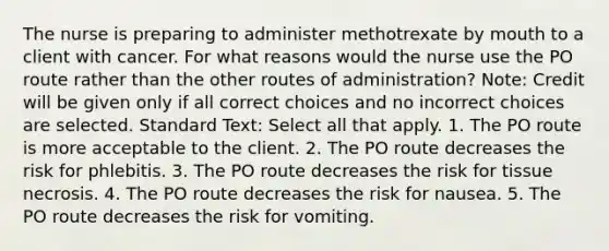 The nurse is preparing to administer methotrexate by mouth to a client with cancer. For what reasons would the nurse use the PO route rather than the other routes of administration? Note: Credit will be given only if all correct choices and no incorrect choices are selected. Standard Text: Select all that apply. 1. The PO route is more acceptable to the client. 2. The PO route decreases the risk for phlebitis. 3. The PO route decreases the risk for tissue necrosis. 4. The PO route decreases the risk for nausea. 5. The PO route decreases the risk for vomiting.