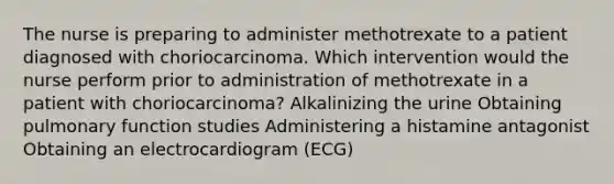 The nurse is preparing to administer methotrexate to a patient diagnosed with choriocarcinoma. Which intervention would the nurse perform prior to administration of methotrexate in a patient with choriocarcinoma? Alkalinizing the urine Obtaining pulmonary function studies Administering a histamine antagonist Obtaining an electrocardiogram (ECG)