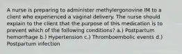 A nurse is preparing to administer methylergonovine IM to a client who experienced a vaginal delivery. The nurse should explain to the client that the purpose of this medication is to prevent which of the following conditions? a.) Postpartum hemorrhage b.) Hypertension c.) Thromboembolic events d.) Postpartum infection