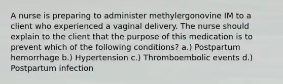 A nurse is preparing to administer methylergonovine IM to a client who experienced a vaginal delivery. The nurse should explain to the client that the purpose of this medication is to prevent which of the following conditions? a.) Postpartum hemorrhage b.) Hypertension c.) Thromboembolic events d.) Postpartum infection