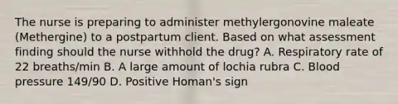 The nurse is preparing to administer methylergonovine maleate (Methergine) to a postpartum client. Based on what assessment finding should the nurse withhold the drug? A. Respiratory rate of 22 breaths/min B. A large amount of lochia rubra C. Blood pressure 149/90 D. Positive Homan's sign