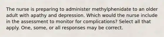 The nurse is preparing to administer methylphenidate to an older adult with apathy and depression. Which would the nurse include in the assessment to monitor for complications? Select all that apply. One, some, or all responses may be correct.