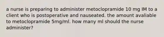 a nurse is preparing to administer metoclopramide 10 mg IM to a client who is postoperative and nauseated. the amount avaliable to metoclopramide 5mg/ml. how many ml should the nurse administer?