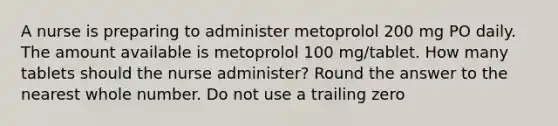 A nurse is preparing to administer metoprolol 200 mg PO daily. The amount available is metoprolol 100 mg/tablet. How many tablets should the nurse administer? Round the answer to the nearest whole number. Do not use a trailing zero