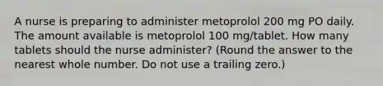 A nurse is preparing to administer metoprolol 200 mg PO daily. The amount available is metoprolol 100 mg/tablet. How many tablets should the nurse administer? (Round the answer to the nearest whole number. Do not use a trailing zero.)