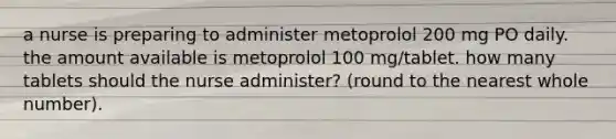 a nurse is preparing to administer metoprolol 200 mg PO daily. the amount available is metoprolol 100 mg/tablet. how many tablets should the nurse administer? (round to the nearest whole number).