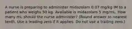 A nurse is preparing to administer midazolam 0.07 mg/kg IM to a patient who weighs 50 kg. Available is midazolam 5 mg/mL. How many mL should the nurse administer? (Round answer to nearest tenth. Use a leading zero if it applies. Do not use a trailing zero.)