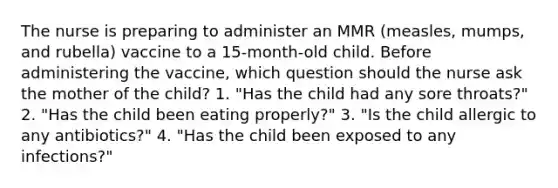 The nurse is preparing to administer an MMR (measles, mumps, and rubella) vaccine to a 15-month-old child. Before administering the vaccine, which question should the nurse ask the mother of the child? 1. "Has the child had any sore throats?" 2. "Has the child been eating properly?" 3. "Is the child allergic to any antibiotics?" 4. "Has the child been exposed to any infections?"