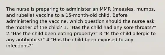 The nurse is preparing to administer an MMR (measles, mumps, and rubella) vaccine to a 15-month-old child. Before administering the vaccine, which question should the nurse ask the mother of the child? 1. "Has the child had any sore throats?" 2."Has the child been eating properly?" 3."Is the child allergic to any antibiotics?" 4."Has the child been exposed to any infections?"