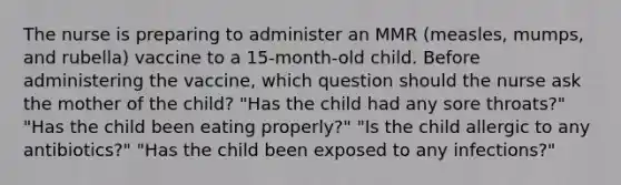 The nurse is preparing to administer an MMR (measles, mumps, and rubella) vaccine to a 15-month-old child. Before administering the vaccine, which question should the nurse ask the mother of the child? "Has the child had any sore throats?" "Has the child been eating properly?" "Is the child allergic to any antibiotics?" "Has the child been exposed to any infections?"