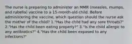 The nurse is preparing to administer an MMR (measles, mumps, and rubella) vaccine to a 15-month-old child. Before administering the vaccine, which question should the nurse ask the mother of the child? 1."Has the child had any sore throats?" 2."Has the child been eating properly?" 3."Is the child allergic to any antibiotics?" 4."Has the child been exposed to any infections?"