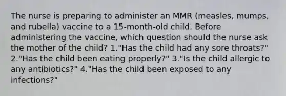 The nurse is preparing to administer an MMR (measles, mumps, and rubella) vaccine to a 15-month-old child. Before administering the vaccine, which question should the nurse ask the mother of the child? 1."Has the child had any sore throats?" 2."Has the child been eating properly?" 3."Is the child allergic to any antibiotics?" 4."Has the child been exposed to any infections?"