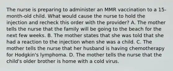 The nurse is preparing to administer an MMR vaccination to a 15-month-old child. What would cause the nurse to hold the injection and recheck this order with the provider? A. The mother tells the nurse that the family will be going to the beach for the next few weeks. B. The mother states that she was told that she had a reaction to the injection when she was a child. C. The mother tells the nurse that her husband is having chemotherapy for Hodgkin's lymphoma. D. The mother tells the nurse that the child's older brother is home with a cold virus.