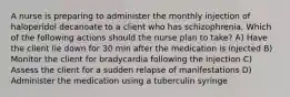 A nurse is preparing to administer the monthly injection of haloperidol decanoate to a client who has schizophrenia. Which of the following actions should the nurse plan to take? A) Have the client lie down for 30 min after the medication is injected B) Monitor the client for bradycardia following the injection C) Assess the client for a sudden relapse of manifestations D) Administer the medication using a tuberculin syringe