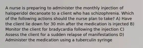 A nurse is preparing to administer the monthly injection of haloperidol decanoate to a client who has schizophrenia. Which of the following actions should the nurse plan to take? A) Have the client lie down for 30 min after the medication is injected B) Monitor the client for bradycardia following the injection C) Assess the client for a sudden relapse of manifestations D) Administer the medication using a tuberculin syringe