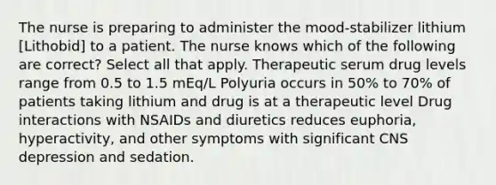 The nurse is preparing to administer the mood-stabilizer lithium [Lithobid] to a patient. The nurse knows which of the following are correct? Select all that apply. Therapeutic serum drug levels range from 0.5 to 1.5 mEq/L Polyuria occurs in 50% to 70% of patients taking lithium and drug is at a therapeutic level Drug interactions with NSAIDs and diuretics reduces euphoria, hyperactivity, and other symptoms with significant CNS depression and sedation.