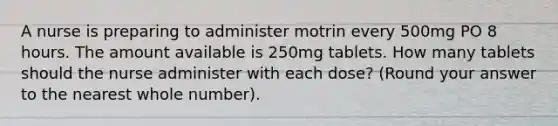 A nurse is preparing to administer motrin every 500mg PO 8 hours. The amount available is 250mg tablets. How many tablets should the nurse administer with each dose? (Round your answer to the nearest whole number).