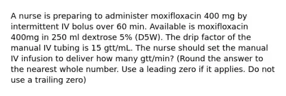 A nurse is preparing to administer moxifloxacin 400 mg by intermittent IV bolus over 60 min. Available is moxifloxacin 400mg in 250 ml dextrose 5% (D5W). The drip factor of the manual IV tubing is 15 gtt/mL. The nurse should set the manual IV infusion to deliver how many gtt/min? (Round the answer to the nearest whole number. Use a leading zero if it applies. Do not use a trailing zero)