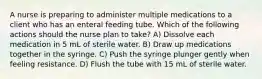 A nurse is preparing to administer multiple medications to a client who has an enteral feeding tube. Which of the following actions should the nurse plan to take? A) Dissolve each medication in 5 mL of sterile water. B) Draw up medications together in the syringe. C) Push the syringe plunger gently when feeling resistance. D) Flush the tube with 15 mL of sterile water.