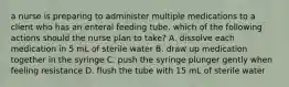 a nurse is preparing to administer multiple medications to a client who has an enteral feeding tube. which of the following actions should the nurse plan to take? A. dissolve each medication in 5 mL of sterile water B. draw up medication together in the syringe C. push the syringe plunger gently when feeling resistance D. flush the tube with 15 mL of sterile water