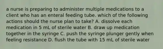 a nurse is preparing to administer multiple medications to a client who has an enteral feeding tube. which of the following actions should the nurse plan to take? A. dissolve each medication in 5 mL of sterile water B. draw up medication together in the syringe C. push the syringe plunger gently when feeling resistance D. flush the tube with 15 mL of sterile water