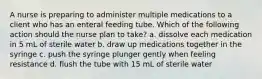 A nurse is preparing to administer multiple medications to a client who has an enteral feeding tube. Which of the following action should the nurse plan to take? a. dissolve each medication in 5 mL of sterile water b. draw up medications together in the syringe c. push the syringe plunger gently when feeling resistance d. flush the tube with 15 mL of sterile water