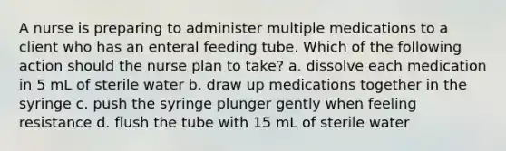 A nurse is preparing to administer multiple medications to a client who has an enteral feeding tube. Which of the following action should the nurse plan to take? a. dissolve each medication in 5 mL of sterile water b. draw up medications together in the syringe c. push the syringe plunger gently when feeling resistance d. flush the tube with 15 mL of sterile water