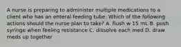 A nurse is preparing to administer multiple medications to a client who has an enteral feeding tube. Which of the following actions should the nurse plan to take? A. flush w 15 mL B. push syringe when feeling resistance C. dissolve each med D. draw meds up together