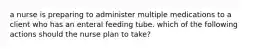 a nurse is preparing to administer multiple medications to a client who has an enteral feeding tube. which of the following actions should the nurse plan to take?