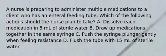 A nurse is preparing to administer multiple medications to a client who has an enteral feeding tube. Which of the following actions should the nurse plan to take? A. Dissolve each medication in 5 mL of sterile water B. Draw up medications together in the same syringe C. Push the syringe plunger gently when feeling resistance D. Flush the tube with 15 mL of sterile water