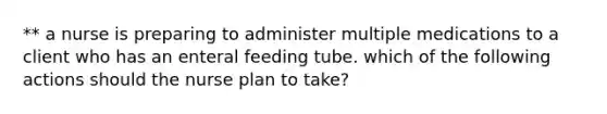 ** a nurse is preparing to administer multiple medications to a client who has an enteral feeding tube. which of the following actions should the nurse plan to take?