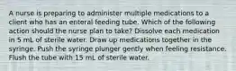 A nurse is preparing to administer multiple medications to a client who has an enteral feeding tube. Which of the following action should the nurse plan to take? Dissolve each medication in 5 mL of sterile water. Draw up medications together in the syringe. Push the syringe plunger gently when feeling resistance. Flush the tube with 15 mL of sterile water.