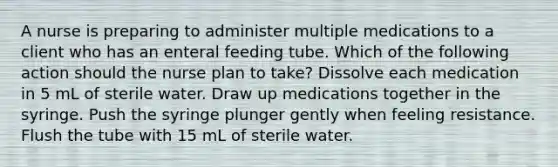 A nurse is preparing to administer multiple medications to a client who has an enteral feeding tube. Which of the following action should the nurse plan to take? Dissolve each medication in 5 mL of sterile water. Draw up medications together in the syringe. Push the syringe plunger gently when feeling resistance. Flush the tube with 15 mL of sterile water.