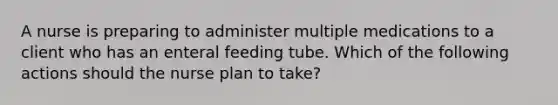 A nurse is preparing to administer multiple medications to a client who has an enteral feeding tube. Which of the following actions should the nurse plan to take?