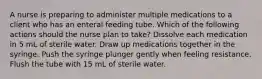 A nurse is preparing to administer multiple medications to a client who has an enteral feeding tube. Which of the following actions should the nurse plan to take? Dissolve each medication in 5 mL of sterile water. Draw up medications together in the syringe. Push the syringe plunger gently when feeling resistance. Flush the tube with 15 mL of sterile water.