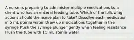 A nurse is preparing to administer multiple medications to a client who has an enteral feeding tube. Which of the following actions should the nurse plan to take? Dissolve each medication in 5 mL sterile water Draw up medications together in the syringe Push the syringe plunger gently when feeling resistance Flush the tube with 15 mL sterile water