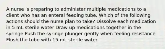 A nurse is preparing to administer multiple medications to a client who has an enteral feeding tube. Which of the following actions should the nurse plan to take? Dissolve each medication in 5 mL sterile water Draw up medications together in the syringe Push the syringe plunger gently when feeling resistance Flush the tube with 15 mL sterile water