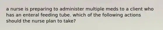 a nurse is preparing to administer multiple meds to a client who has an enteral feeding tube. which of the following actions should the nurse plan to take?