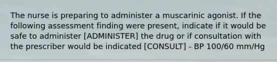 The nurse is preparing to administer a muscarinic agonist. If the following assessment finding were present, indicate if it would be safe to administer [ADMINISTER] the drug or if consultation with the prescriber would be indicated [CONSULT] - BP 100/60 mm/Hg