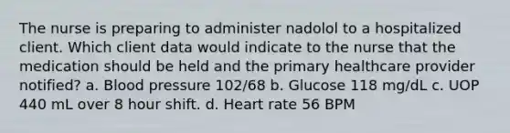 The nurse is preparing to administer nadolol to a hospitalized client. Which client data would indicate to the nurse that the medication should be held and the primary healthcare provider notified? a. <a href='https://www.questionai.com/knowledge/kD0HacyPBr-blood-pressure' class='anchor-knowledge'>blood pressure</a> 102/68 b. Glucose 118 mg/dL c. UOP 440 mL over 8 hour shift. d. Heart rate 56 BPM