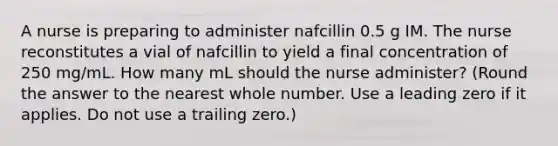 A nurse is preparing to administer nafcillin 0.5 g IM. The nurse reconstitutes a vial of nafcillin to yield a final concentration of 250 mg/mL. How many mL should the nurse administer? (Round the answer to the nearest whole number. Use a leading zero if it applies. Do not use a trailing zero.)