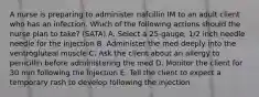 A nurse is preparing to administer nafcillin IM to an adult client who has an infection. Which of the following actions should the nurse plan to take? (SATA) A. Select a 25-gauge, 1/2 inch needle needle for the injection B. Administer the med deeply into the ventrogluteal muscle C. Ask the client about an allergy to penicillin before administering the med D. Monitor the client for 30 min following the injection E. Tell the client to expect a temporary rash to develop following the injection