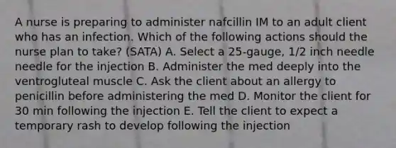 A nurse is preparing to administer nafcillin IM to an adult client who has an infection. Which of the following actions should the nurse plan to take? (SATA) A. Select a 25-gauge, 1/2 inch needle needle for the injection B. Administer the med deeply into the ventrogluteal muscle C. Ask the client about an allergy to penicillin before administering the med D. Monitor the client for 30 min following the injection E. Tell the client to expect a temporary rash to develop following the injection