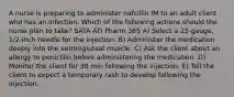 A nurse is preparing to administer nafcillin IM to an adult client who has an infection. Which of the following actions should the nurse plan to take? SATA ATI Pharm 365 A) Select a 25-gauge, 1/2-inch needle for the injection. B) Administer the medication deeply into the ventrogluteal muscle. C) Ask the client about an allergy to penicillin before administering the medication. D) Monitor the client for 30 min following the injection. E) Tell the client to expect a temporary rash to develop following the injection.